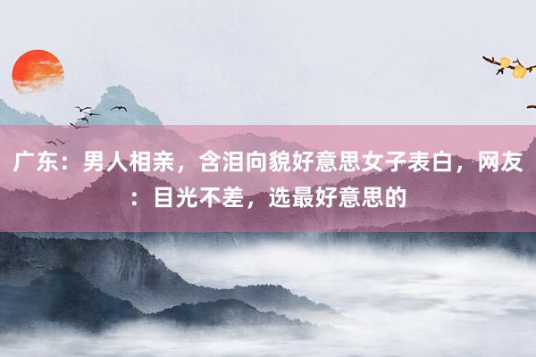 广东：男人相亲，含泪向貌好意思女子表白，网友：目光不差，选最好意思的