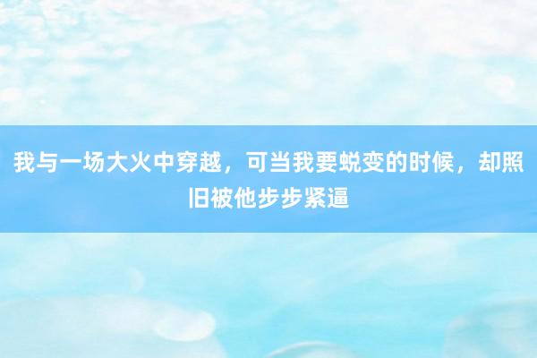 我与一场大火中穿越，可当我要蜕变的时候，却照旧被他步步紧逼