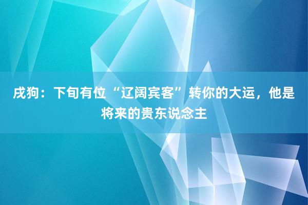 戌狗：下旬有位 “辽阔宾客” 转你的大运，他是将来的贵东说念主