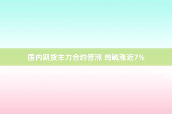 国内期货主力合约普涨 纯碱涨近7%