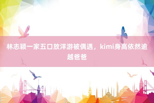 林志颖一家五口放洋游被偶遇，kimi身高依然逾越爸爸