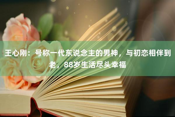 王心刚：号称一代东说念主的男神，与初恋相伴到老，88岁生活尽头幸福