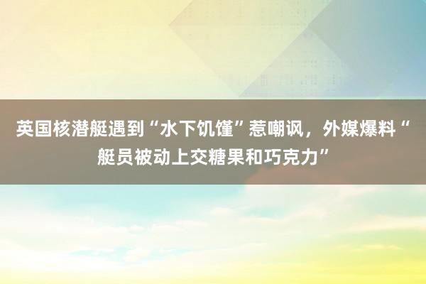 英国核潜艇遇到“水下饥馑”惹嘲讽，外媒爆料“艇员被动上交糖果和巧克力”