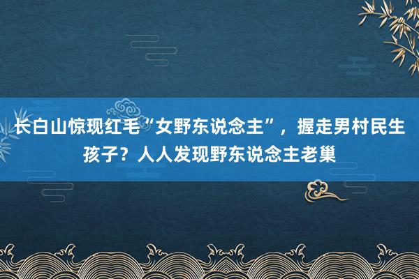 长白山惊现红毛“女野东说念主”，握走男村民生孩子？人人发现野东说念主老巢