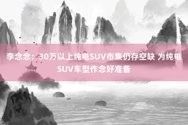 李念念：30万以上纯电SUV市集仍存空缺 为纯电SUV车型作念好准备