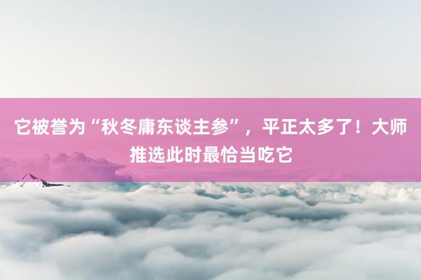 它被誉为“秋冬庸东谈主参”，平正太多了！大师推选此时最恰当吃它